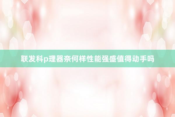 联发科p理器奈何样性能强盛值得动手吗